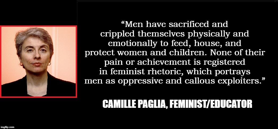 Paglia is a Feminist who Doesn't Hate Men... go figure. | “Men have sacrificed and crippled themselves physically and emotionally to feed, house, and protect women and children. None of their pain or achievement is registered in feminist rhetoric, which portrays men as oppressive and callous exploiters.”; CAMILLE PAGLIA, FEMINIST/EDUCATOR | image tagged in vince vance,triggered feminist,feminist,feminism is cancer,feminazis,feminist rage | made w/ Imgflip meme maker