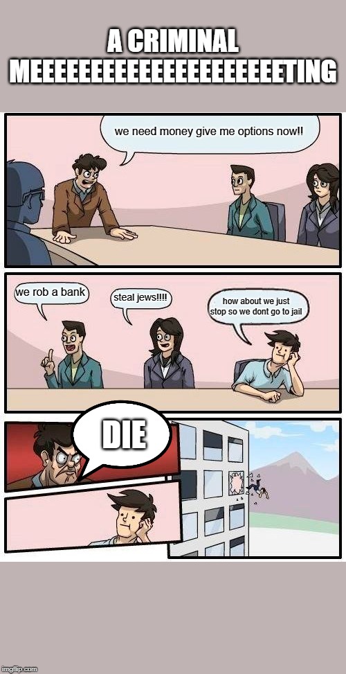 Boardroom Meeting Suggestion | A CRIMINAL MEEEEEEEEEEEEEEEEEEEEETING; we need money give me options now!! we rob a bank; steal jews!!!! how about we just stop so we dont go to jail; DIE | image tagged in memes,boardroom meeting suggestion | made w/ Imgflip meme maker
