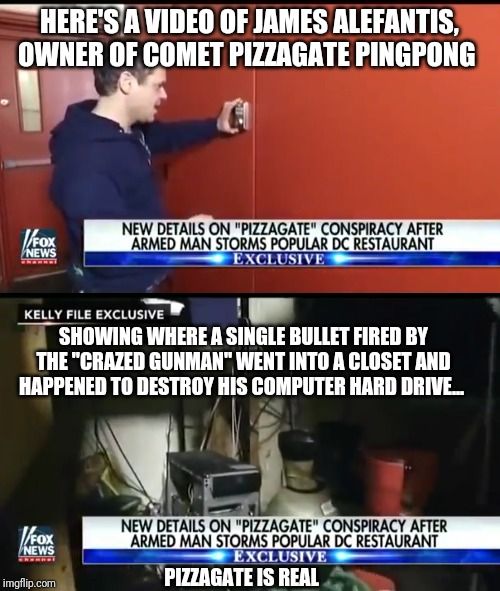 HERE'S A VIDEO OF JAMES ALEFANTIS, OWNER OF COMET PIZZAGATE PINGPONG; SHOWING WHERE A SINGLE BULLET FIRED BY THE "CRAZED GUNMAN" WENT INTO A CLOSET AND HAPPENED TO DESTROY HIS COMPUTER HARD DRIVE... PIZZAGATE IS REAL | image tagged in pizzagate | made w/ Imgflip meme maker