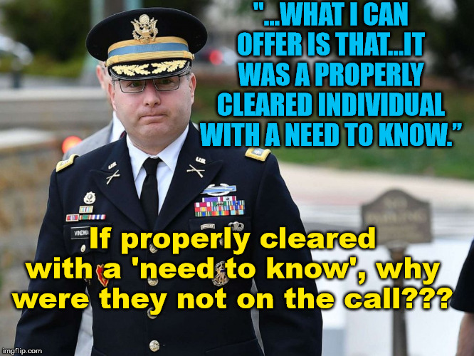 Asking for a Friend.... | "...WHAT I CAN OFFER IS THAT…IT WAS A PROPERLY CLEARED INDIVIDUAL WITH A NEED TO KNOW.”; If properly cleared with a 'need to know', why were they not on the call??? | image tagged in impeach trump,impeachment,vindman | made w/ Imgflip meme maker