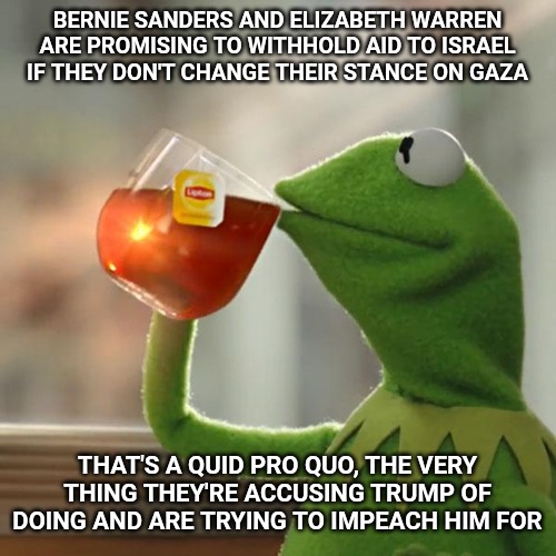 Don't look at what we're doing, just believe what we say like the good little sheep you are. | BERNIE SANDERS AND ELIZABETH WARREN ARE PROMISING TO WITHHOLD AID TO ISRAEL IF THEY DON'T CHANGE THEIR STANCE ON GAZA; THAT'S A QUID PRO QUO, THE VERY THING THEY'RE ACCUSING TRUMP OF DOING AND ARE TRYING TO IMPEACH HIM FOR | image tagged in memes,but thats none of my business,kermit the frog,elizabeth warren,bernie sanders,donald trump | made w/ Imgflip meme maker