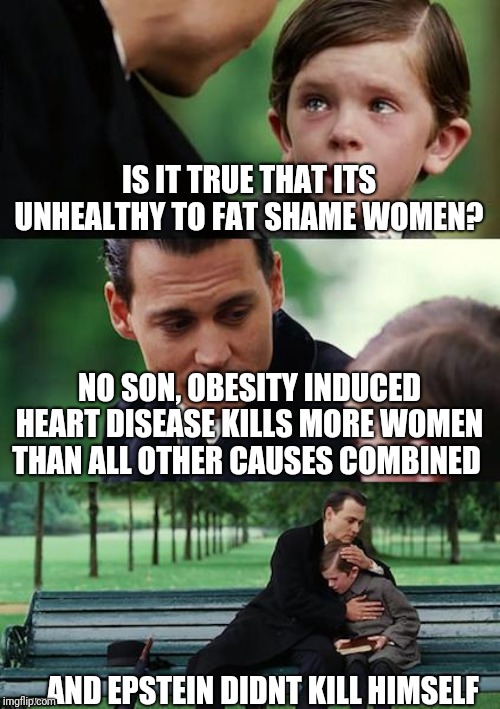 Finding Neverland | IS IT TRUE THAT ITS UNHEALTHY TO FAT SHAME WOMEN? NO SON, OBESITY INDUCED HEART DISEASE KILLS MORE WOMEN THAN ALL OTHER CAUSES COMBINED; ...AND EPSTEIN DIDNT KILL HIMSELF | image tagged in memes,finding neverland | made w/ Imgflip meme maker