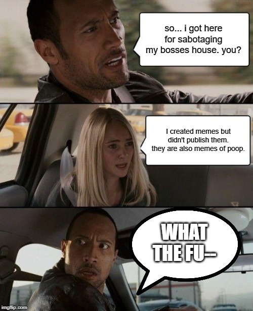 The Rock Driving | so... i got here for sabotaging my bosses house. you? I created memes but didn't publish them. they are also memes of poop. WHAT THE FU-- | image tagged in memes,the rock driving | made w/ Imgflip meme maker