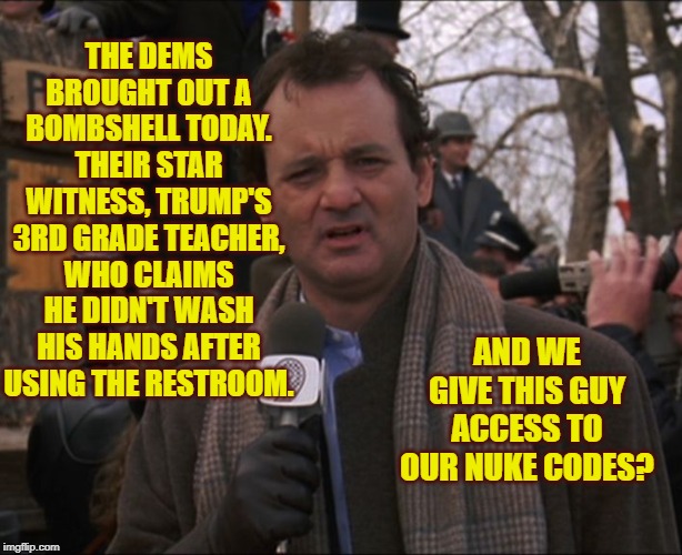 Bill Murray Impeachment Day | THE DEMS BROUGHT OUT A BOMBSHELL TODAY. THEIR STAR WITNESS, TRUMP'S 3RD GRADE TEACHER, WHO CLAIMS HE DIDN'T WASH HIS HANDS AFTER USING THE RESTROOM. AND WE GIVE THIS GUY ACCESS TO OUR NUKE CODES? | image tagged in bill murray groundhog day,adam shitless in seattle,trumped again | made w/ Imgflip meme maker