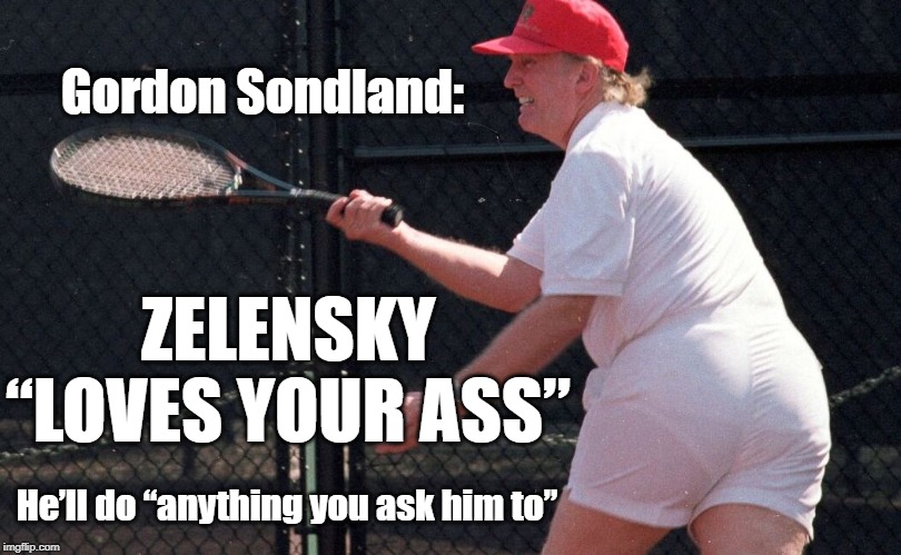 Gordon Sondland: Zelensky “loves your ass”. He’ll do “anything you ask him to” | Gordon Sondland:; ZELENSKY “LOVES YOUR ASS”; He’ll do “anything you ask him to” | image tagged in trump,donald trump,ukraine,ukrainegate,gordon sondland,zelensky | made w/ Imgflip meme maker