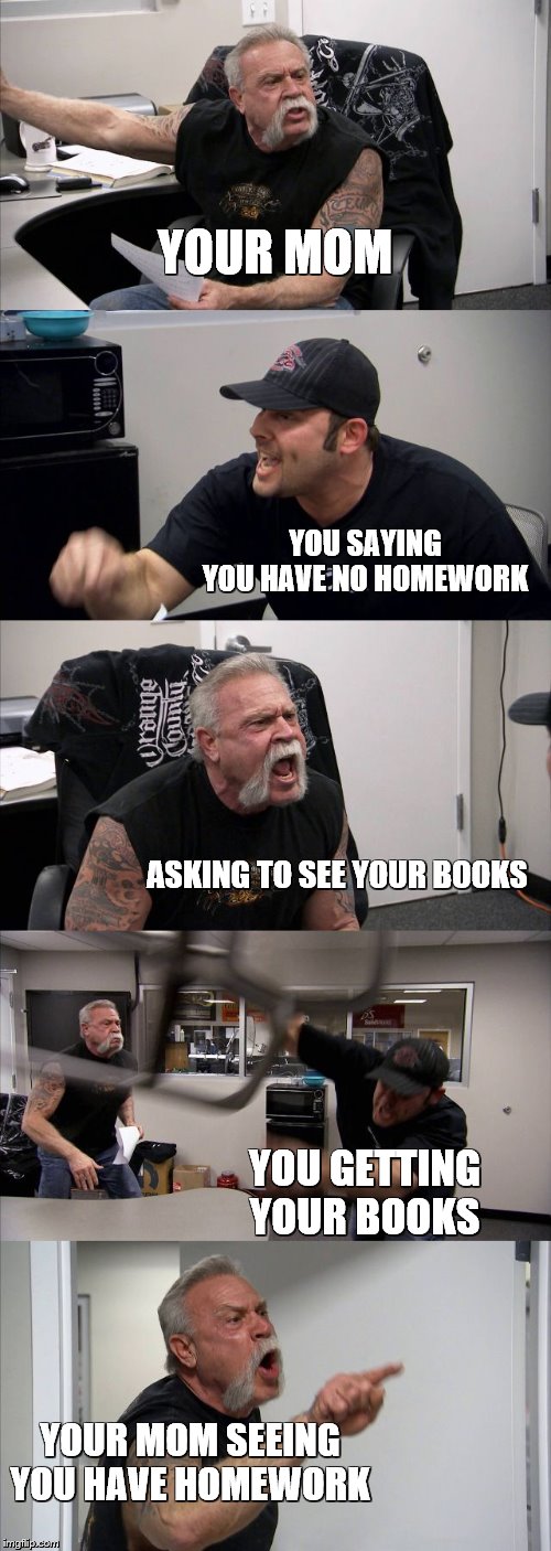American Chopper Argument Meme | YOUR MOM; YOU SAYING YOU HAVE NO HOMEWORK; ASKING TO SEE YOUR BOOKS; YOU GETTING YOUR BOOKS; YOUR MOM SEEING YOU HAVE HOMEWORK | image tagged in memes,american chopper argument | made w/ Imgflip meme maker