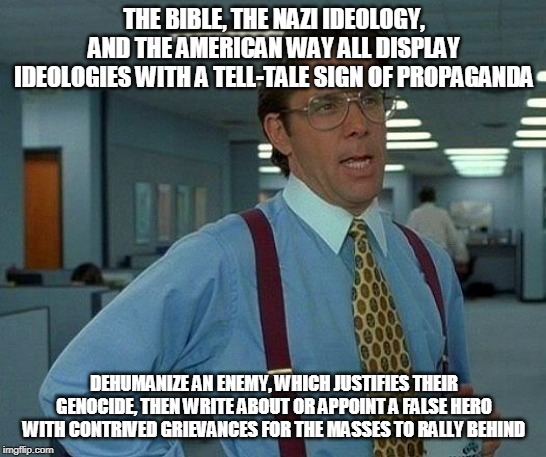 [Insert Name Here] Deaths Are Ok Because They [Insert Verb Here] The Wrong [Insert Noun Here] | THE BIBLE, THE NAZI IDEOLOGY, AND THE AMERICAN WAY ALL DISPLAY IDEOLOGIES WITH A TELL-TALE SIGN OF PROPAGANDA; DEHUMANIZE AN ENEMY, WHICH JUSTIFIES THEIR GENOCIDE, THEN WRITE ABOUT OR APPOINT A FALSE HERO WITH CONTRIVED GRIEVANCES FOR THE MASSES TO RALLY BEHIND | image tagged in memes,that would be great,propaganda,genocide,dehumanization,hero | made w/ Imgflip meme maker