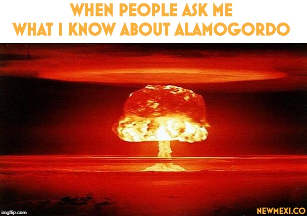 Atomic Bomb | WHEN PEOPLE ASK ME WHAT I KNOW ABOUT ALAMOGORDO; NEWMEXI.CO | image tagged in atomic bomb | made w/ Imgflip meme maker