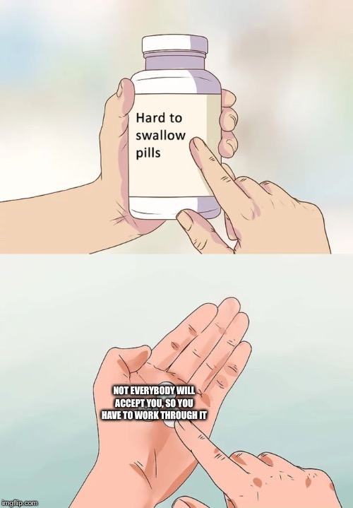 Hard To Swallow Pills Meme | NOT EVERYBODY WILL ACCEPT YOU, SO YOU HAVE TO WORK THROUGH IT | image tagged in memes,hard to swallow pills | made w/ Imgflip meme maker