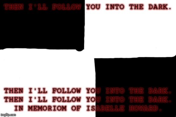 IV OF IV
R.I.P | THEN I'LL FOLLOW YOU INTO THE DARK. THEN I'LL FOLLOW YOU INTO THE DARK.
THEN I'LL FOLLOW YOU INTO THE DARK.
IN MEMORIOM OF ISABELLE HOWARD. | image tagged in funeral | made w/ Imgflip meme maker