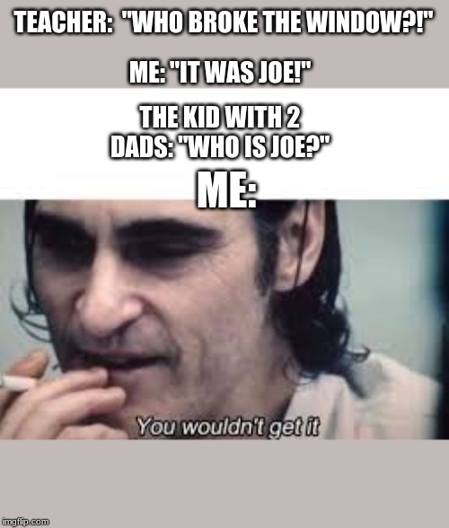 You wouldn't get it (spacing) | ME: "IT WAS JOE!"; TEACHER:  "WHO BROKE THE WINDOW?!"; THE KID WITH 2 DADS: "WHO IS JOE?"; ME: | image tagged in you wouldn't get it spacing | made w/ Imgflip meme maker