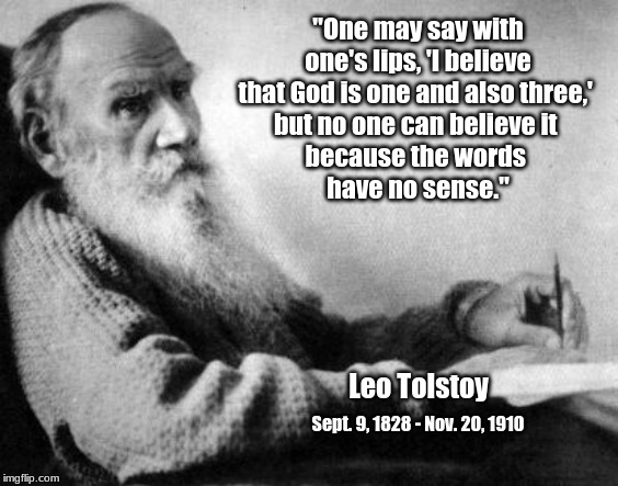 Tolstoy on the Trinity | "One may say with one's lips, 'I believe that God is one and also three,' 
but no one can believe it 
because the words 
have no sense."; Leo Tolstoy; Sept. 9, 1828 - Nov. 20, 1910 | image tagged in tolstoy,trinity,god is one | made w/ Imgflip meme maker