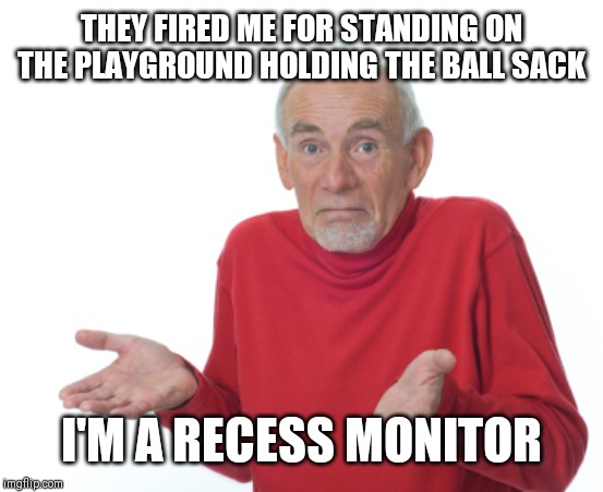 Old Man Shrugging | THEY FIRED ME FOR STANDING ON THE PLAYGROUND HOLDING THE BALL SACK; I'M A RECESS MONITOR | image tagged in old man shrugging | made w/ Imgflip meme maker