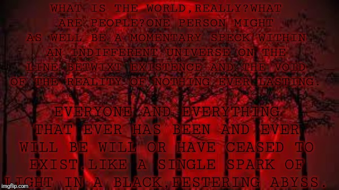 October 8 2014 blood moon  | WHAT IS THE WORLD,REALLY?WHAT ARE PEOPLE?ONE PERSON MIGHT AS WELL BE A MOMENTARY SPECK WITHIN AN INDIFFERENT UNIVERSE ON THE LINE BETWIXT EXISTENCE AND THE VOID OF THE REALITY OF NOTHING EVER LASTING. EVERYONE AND EVERYTHING THAT EVER HAS BEEN AND EVER WILL BE WILL OR HAVE CEASED TO EXIST.LIKE A SINGLE SPARK OF LIGHT IN A BLACK,FESTERING ABYSS. | image tagged in october 8 2014 blood moon | made w/ Imgflip meme maker