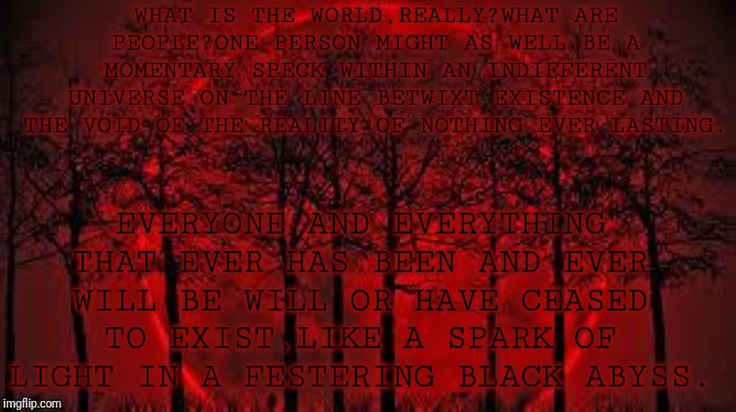 November 19 | WHAT IS THE WORLD,REALLY?WHAT ARE PEOPLE?ONE PERSON MIGHT AS WELL BE A MOMENTARY SPECK WITHIN AN INDIFFERENT UNIVERSE ON THE LINE BETWIXT EXISTENCE AND THE VOID OF THE REALITY OF NOTHING EVER LASTING. EVERYONE AND EVERYTHING THAT EVER HAS BEEN AND EVER WILL BE WILL OR HAVE CEASED TO EXIST,LIKE A SPARK OF LIGHT IN A FESTERING BLACK ABYSS. | image tagged in october 8 2014 blood moon | made w/ Imgflip meme maker