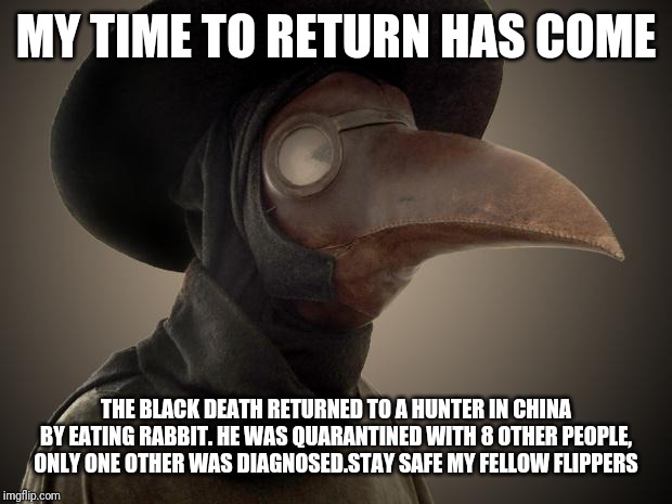 Plague Doctor | MY TIME TO RETURN HAS COME; THE BLACK DEATH RETURNED TO A HUNTER IN CHINA BY EATING RABBIT. HE WAS QUARANTINED WITH 8 OTHER PEOPLE, ONLY ONE OTHER WAS DIAGNOSED.STAY SAFE MY FELLOW FLIPPERS | image tagged in plague doctor | made w/ Imgflip meme maker