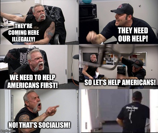 American chopper argument 6 panel | THEY’RE COMING HERE ILLEGALLY! THEY NEED OUR HELP! WE NEED TO HELP AMERICANS FIRST! SO LET’S HELP AMERICANS! NO! THAT’S SOCIALISM! | image tagged in american chopper argument 6 panel | made w/ Imgflip meme maker