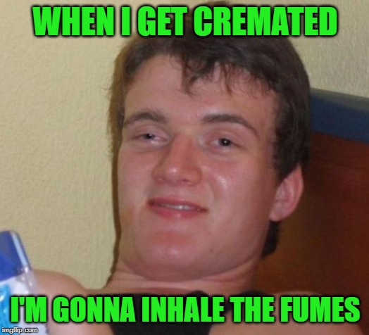 10 Guy Meme | WHEN I GET CREMATED I'M GONNA INHALE THE FUMES | image tagged in memes,10 guy | made w/ Imgflip meme maker