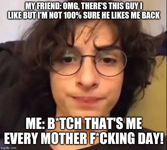 MY FRIEND: OMG, THERE'S THIS GUY I LIKE BUT I'M NOT 100% SURE HE LIKES ME BACK; ME: B*TCH THAT'S ME EVERY MOTHER F*CKING DAY! | made w/ Imgflip meme maker
