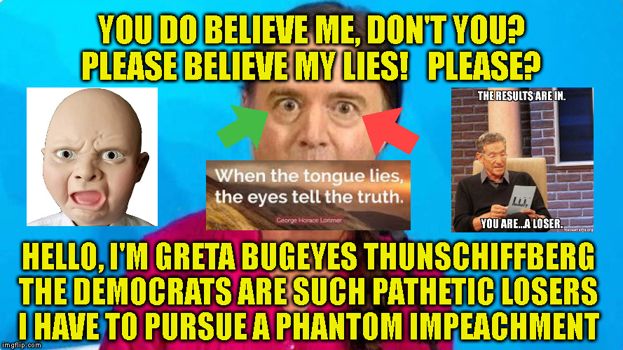 YOU DO BELIEVE ME, DON'T YOU?
PLEASE BELIEVE MY LIES!   PLEASE? HELLO, I'M GRETA BUGEYES THUNSCHIFFBERG
THE DEMOCRATS ARE SUCH PATHETIC LOSERS
I HAVE TO PURSUE A PHANTOM IMPEACHMENT | made w/ Imgflip meme maker