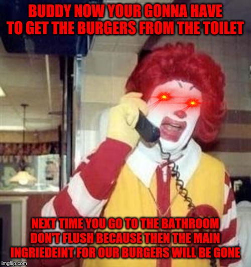 Ronald McDonald Temp | BUDDY NOW YOUR GONNA HAVE TO GET THE BURGERS FROM THE TOILET NEXT TIME YOU GO TO THE BATHROOM DON'T FLUSH BECAUSE THEN THE MAIN INGRIEDEINT  | image tagged in ronald mcdonald temp | made w/ Imgflip meme maker