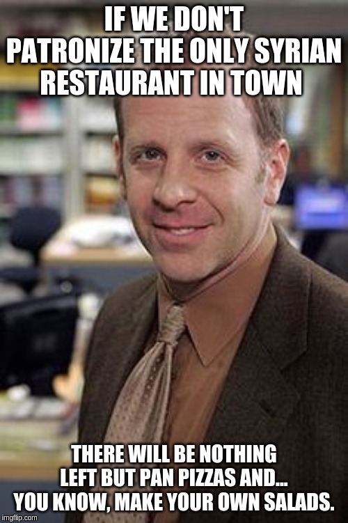 Toby Flenderson | IF WE DON'T PATRONIZE THE ONLY SYRIAN RESTAURANT IN TOWN; THERE WILL BE NOTHING LEFT BUT PAN PIZZAS AND... YOU KNOW, MAKE YOUR OWN SALADS. | image tagged in toby flenderson | made w/ Imgflip meme maker