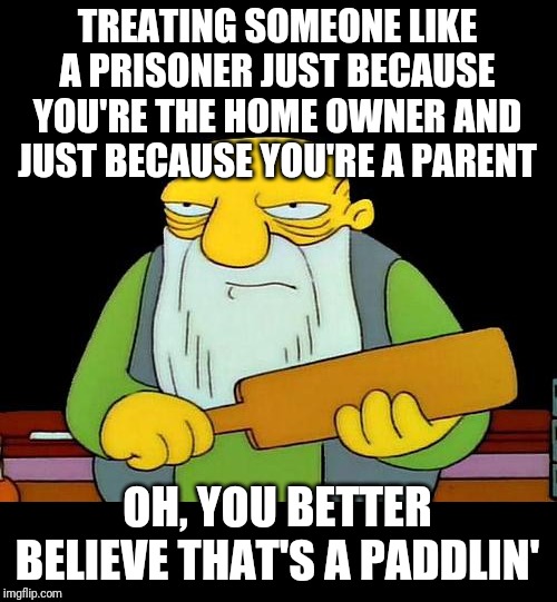 Jesus christ how low has society gone | TREATING SOMEONE LIKE A PRISONER JUST BECAUSE YOU'RE THE HOME OWNER AND JUST BECAUSE YOU'RE A PARENT; OH, YOU BETTER BELIEVE THAT'S A PADDLIN' | image tagged in memes,that's a paddlin' | made w/ Imgflip meme maker