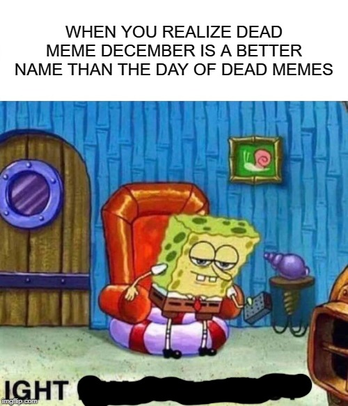 Spongebob Ight Imma Head Out Meme | WHEN YOU REALIZE DEAD MEME DECEMBER IS A BETTER NAME THAN THE DAY OF DEAD MEMES | image tagged in memes,spongebob ight imma head out | made w/ Imgflip meme maker
