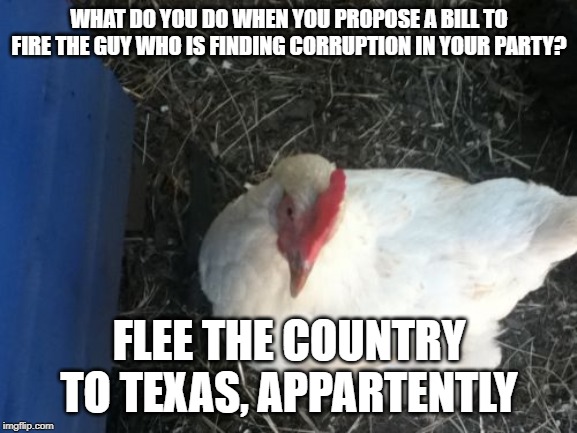 Angry Chicken Boss | WHAT DO YOU DO WHEN YOU PROPOSE A BILL TO FIRE THE GUY WHO IS FINDING CORRUPTION IN YOUR PARTY? FLEE THE COUNTRY TO TEXAS, APPARTENTLY | image tagged in memes,angry chicken boss | made w/ Imgflip meme maker
