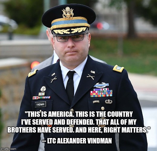 This is America. Here, Right Matters. -- LTC Alexander Vindman | "THIS IS AMERICA. THIS IS THE COUNTRY I'VE SERVED AND DEFENDED. THAT ALL OF MY BROTHERS HAVE SERVED. AND HERE, RIGHT MATTERS."; -- LTC ALEXANDER VINDMAN | image tagged in ltc vindman,vindman,alexander vindman,ltc alexander vindman,this is america,here right matters | made w/ Imgflip meme maker