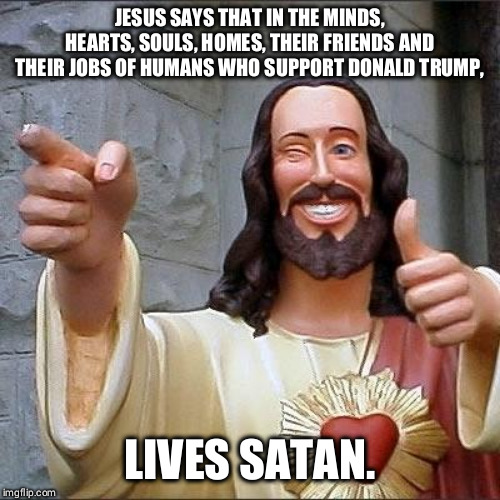jesus says | JESUS SAYS THAT IN THE MINDS, HEARTS, SOULS, HOMES, THEIR FRIENDS AND THEIR JOBS OF HUMANS WHO SUPPORT DONALD TRUMP, LIVES SATAN. | image tagged in jesus says | made w/ Imgflip meme maker