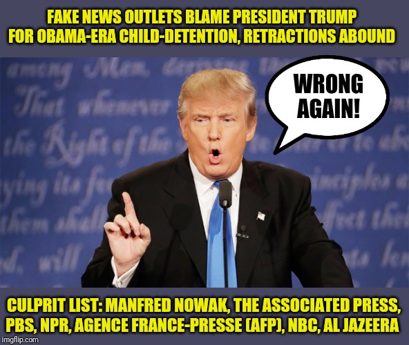 Fake News retracting their Oopsies, Your President right again | FAKE NEWS OUTLETS BLAME PRESIDENT TRUMP FOR OBAMA-ERA CHILD-DETENTION, RETRACTIONS ABOUND; WRONG AGAIN! CULPRIT LIST: MANFRED NOWAK, THE ASSOCIATED PRESS, PBS, NPR, AGENCE FRANCE-PRESSE (AFP), NBC, AL JAZEERA | image tagged in donald trump wrong,fake news,thanks obama,immigrant children,border wall,you are fake news | made w/ Imgflip meme maker