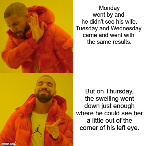 Drake Hotline Bling Meme | Monday went by and 
he didn't see his wife.
Tuesday and Wednesday 
came and went with 
the same results. But on Thursday, the swelling went down just enough where he could see her a little out of the corner of his left eye. | image tagged in memes,drake hotline bling | made w/ Imgflip meme maker