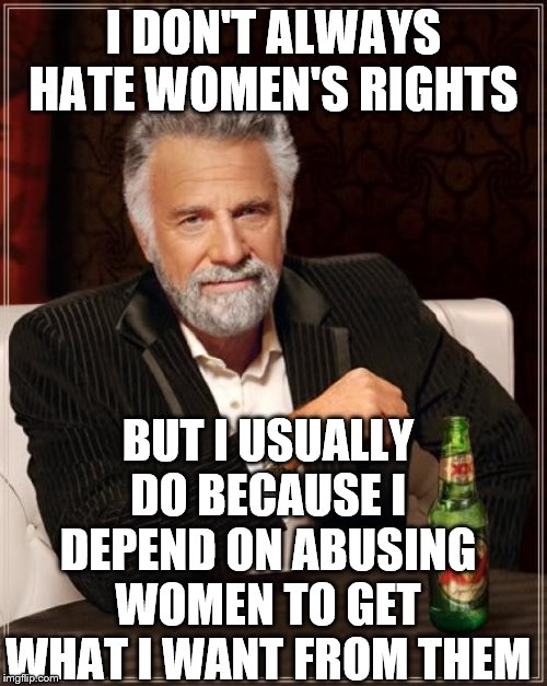 The Most Interesting Man In The World | I DON'T ALWAYS HATE WOMEN'S RIGHTS; BUT I USUALLY DO BECAUSE I DEPEND ON ABUSING WOMEN TO GET WHAT I WANT FROM THEM | image tagged in memes,the most interesting man in the world | made w/ Imgflip meme maker