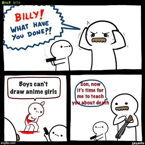 Who said we can’t draw anime girls???!!!!? | Son, now it’s time for me to teach you about death; Boys can’t draw anime girls | image tagged in billy what have you done,memes,drawings,racism,anime girl | made w/ Imgflip meme maker