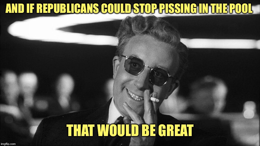 Doctor Strangelove says... | AND IF REPUBLICANS COULD STOP PISSING IN THE POOL THAT WOULD BE GREAT | image tagged in doctor strangelove says | made w/ Imgflip meme maker