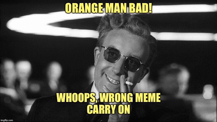 Doctor Strangelove says... | ORANGE MAN BAD! WHOOPS, WRONG MEME
CARRY ON | image tagged in doctor strangelove says | made w/ Imgflip meme maker