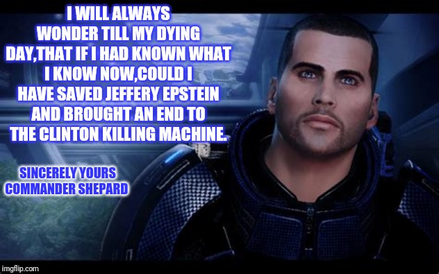 Commander Shepard | SINCERELY YOURS COMMANDER SHEPARD I WILL ALWAYS WONDER TILL MY DYING DAY,THAT IF I HAD KNOWN WHAT I KNOW NOW,COULD I HAVE SAVED JEFFERY EPST | image tagged in commander shepard | made w/ Imgflip meme maker