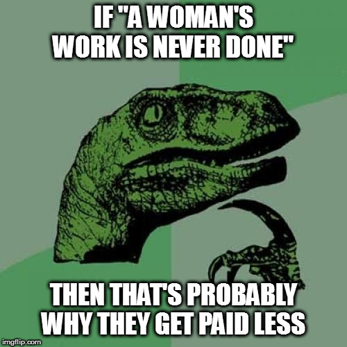 I'm joking of course, the "wage gap" is a myth. | IF "A WOMAN'S WORK IS NEVER DONE"; THEN THAT'S PROBABLY WHY THEY GET PAID LESS | image tagged in memes,philosoraptor,wage gap myth,politics | made w/ Imgflip meme maker