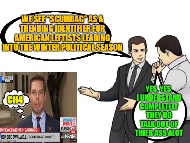 Trending identifiers | WE SEE "SCUMBAG" AS A TRENDING IDENTIFIER FOR AMERICAN LEFTISTS LEADING INTO THE WINTER POLITICAL SEASON; YES, YES, I UNDERSTAND COMPLETELY THEY DO TALK OUT OF THIER ASS ALOT; CH4 | image tagged in memes,car salesman slaps hood,maga,election 2020,farticus,trump 2020 | made w/ Imgflip meme maker