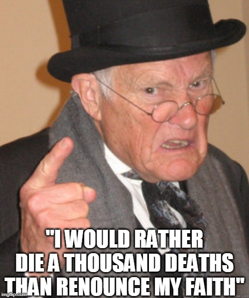 Back In My Day Meme | "I WOULD RATHER DIE A THOUSAND DEATHS THAN RENOUNCE MY FAITH" | image tagged in memes,back in my day | made w/ Imgflip meme maker