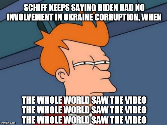 Futurama Fry saw the video | SCHIFF KEEPS SAYING BIDEN HAD NO INVOLVEMENT IN UKRAINE CORRUPTION, WHEN; THE WHOLE WORLD SAW THE VIDEO
THE WHOLE WORLD SAW THE VIDEO
THE WHOLE WORLD SAW THE VIDEO | image tagged in memes,futurama fry,political memes | made w/ Imgflip meme maker