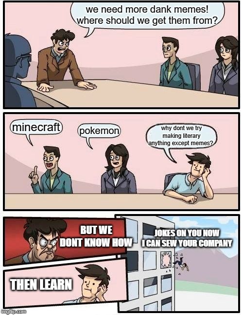 Boardroom Meeting Suggestion | we need more dank memes! where should we get them from? minecraft; pokemon; why dont we try making literary anything except memes? JOKES ON YOU NOW I CAN SEW YOUR COMPANY; BUT WE DONT KNOW HOW; THEN LEARN | image tagged in memes,boardroom meeting suggestion | made w/ Imgflip meme maker