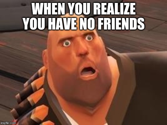 TF2 Heavy | WHEN YOU REALIZE YOU HAVE NO FRIENDS | image tagged in tf2 heavy | made w/ Imgflip meme maker