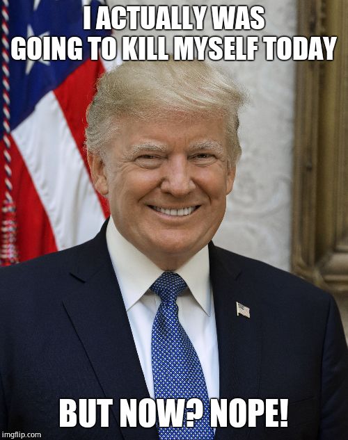 Smug Trump | I ACTUALLY WAS GOING TO KILL MYSELF TODAY BUT NOW? NOPE! | image tagged in smug trump | made w/ Imgflip meme maker