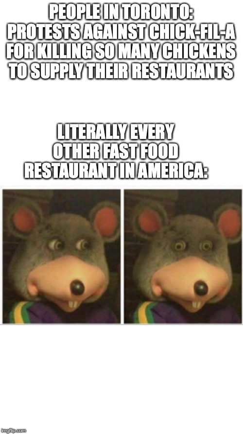 chuck e cheese rat stare |  PEOPLE IN TORONTO: PROTESTS AGAINST CHICK-FIL-A FOR KILLING SO MANY CHICKENS TO SUPPLY THEIR RESTAURANTS; LITERALLY EVERY OTHER FAST FOOD RESTAURANT IN AMERICA: | image tagged in chuck e cheese rat stare | made w/ Imgflip meme maker