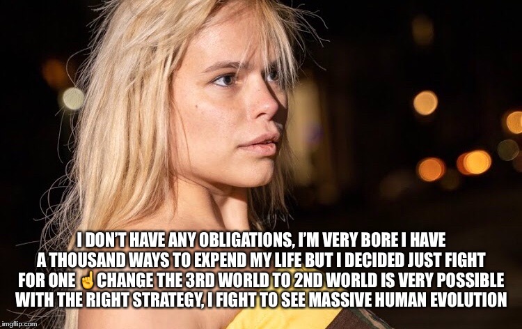 Change the world is posible | I DON’T HAVE ANY OBLIGATIONS, I’M VERY BORE I HAVE A THOUSAND WAYS TO EXPEND MY LIFE BUT I DECIDED JUST FIGHT FOR ONE ☝️CHANGE THE 3RD WORLD TO 2ND WORLD IS VERY POSSIBLE WITH THE RIGHT STRATEGY, I FIGHT TO SEE MASSIVE HUMAN EVOLUTION | image tagged in meme,phrases,maria durbani,human evolution | made w/ Imgflip meme maker