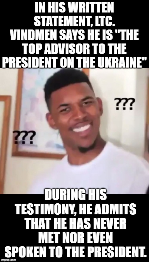 When you think you're more important than you are. | IN HIS WRITTEN STATEMENT, LTC. VINDMEN SAYS HE IS "THE TOP ADVISOR TO THE PRESIDENT ON THE UKRAINE"; DURING HIS TESTIMONY, HE ADMITS THAT HE HAS NEVER MET NOR EVEN SPOKEN TO THE PRESIDENT. | image tagged in what the fuck ngga wtf | made w/ Imgflip meme maker