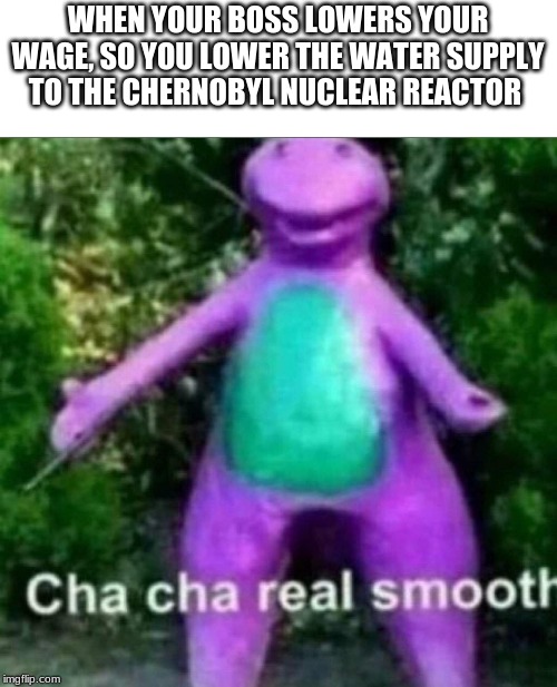 Cha Cha Real Smooth | WHEN YOUR BOSS LOWERS YOUR WAGE, SO YOU LOWER THE WATER SUPPLY TO THE CHERNOBYL NUCLEAR REACTOR | image tagged in cha cha real smooth | made w/ Imgflip meme maker