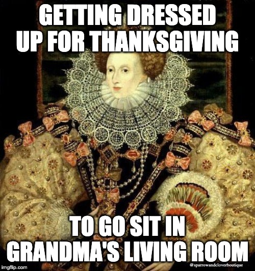 fancy queen | GETTING DRESSED UP FOR THANKSGIVING; TO GO SIT IN GRANDMA'S LIVING ROOM; @sparrowandcloverboutique | image tagged in fancy queen | made w/ Imgflip meme maker